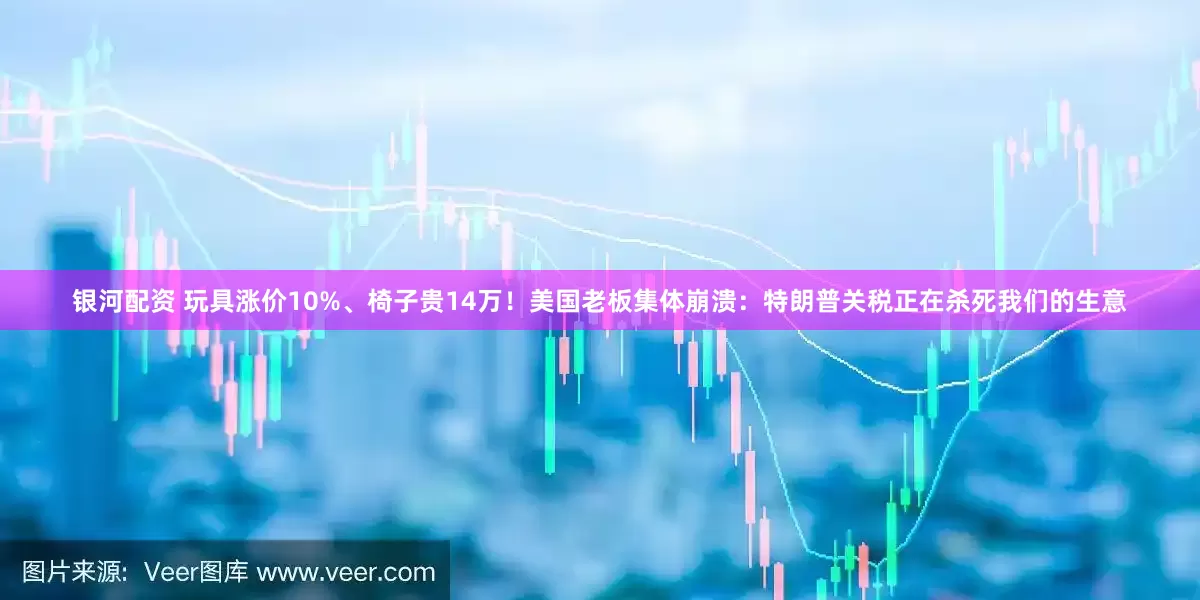 银河配资 玩具涨价10%、椅子贵14万！美国老板集体崩溃：特朗普关税正在杀死我们的生意