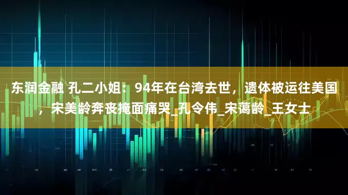 东润金融 孔二小姐：94年在台湾去世，遗体被运往美国，宋美龄奔丧掩面痛哭_孔令伟_宋蔼龄_王女士