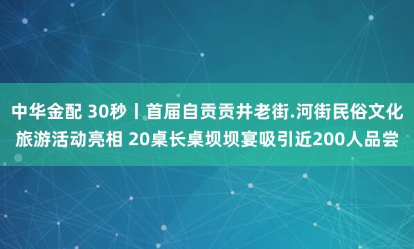 中华金配 30秒丨首届自贡贡井老街.河街民俗文化旅游活动亮相 20桌长桌坝坝宴吸引近200人品尝