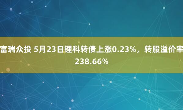 富瑞众投 5月23日锂科转债上涨0.23%，转股溢价率238.66%
