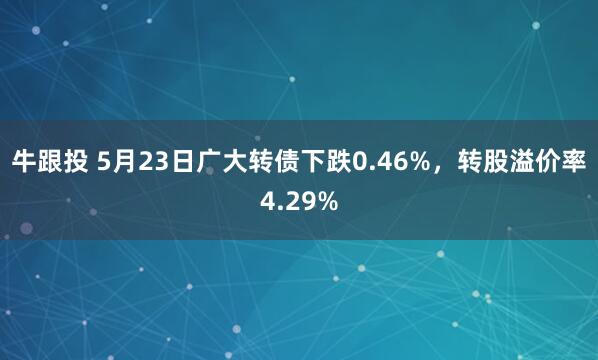 牛跟投 5月23日广大转债下跌0.46%，转股溢价率4.29%