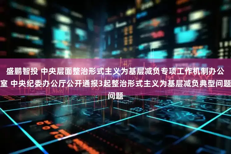 盛鹏智投 中央层面整治形式主义为基层减负专项工作机制办公室 中央纪委办公厅公开通报3起整治形式主义为基层减负典型问题