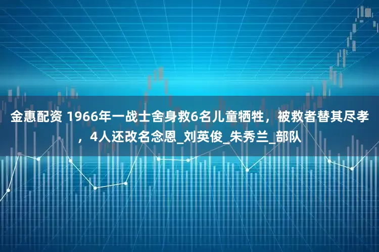 金惠配资 1966年一战士舍身救6名儿童牺牲，被救者替其尽孝，4人还改名念恩_刘英俊_朱秀兰_部队