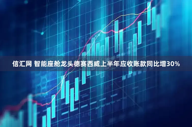信汇网 智能座舱龙头德赛西威上半年应收账款同比增30%