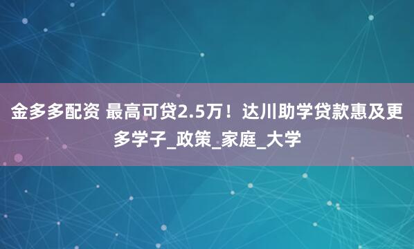金多多配资 最高可贷2.5万！达川助学贷款惠及更多学子_政策_家庭_大学