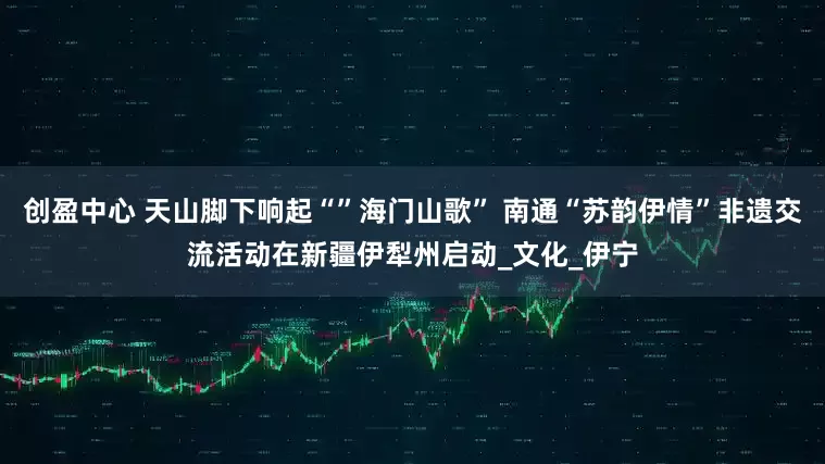 创盈中心 天山脚下响起“”海门山歌” 南通“苏韵伊情”非遗交流活动在新疆伊犁州启动_文化_伊宁