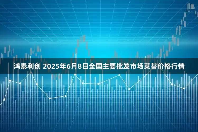 鸿泰利创 2025年6月8日全国主要批发市场菜苔价格行情