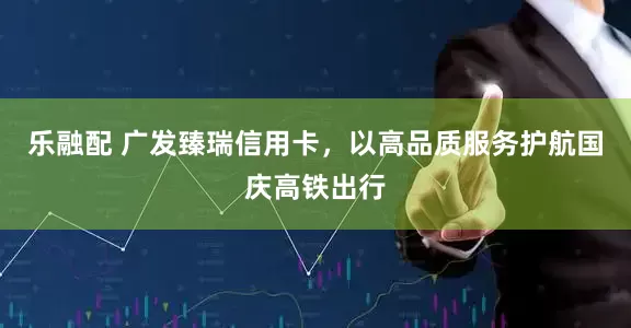 乐融配 广发臻瑞信用卡，以高品质服务护航国庆高铁出行