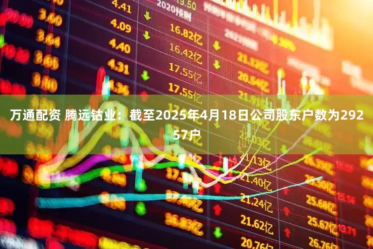 万通配资 腾远钴业：截至2025年4月18日公司股东户数为29257户