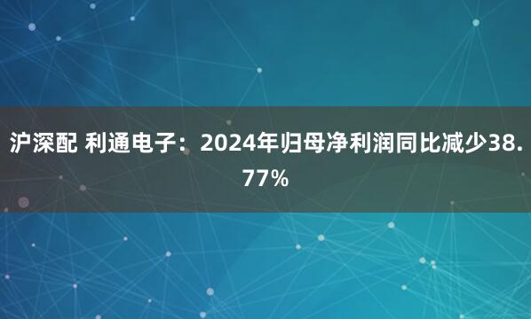 沪深配 利通电子：2024年归母净利润同比减少38.77%