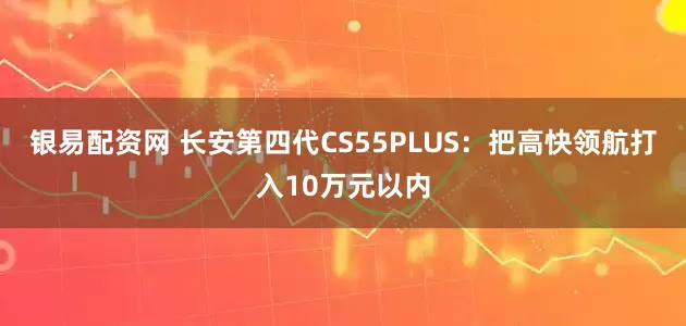 银易配资网 长安第四代CS55PLUS：把高快领航打入10万元以内
