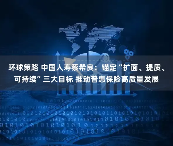 环球策路 中国人寿蔡希良：锚定“扩面、提质、可持续”三大目标 推动普惠保险高质量发展