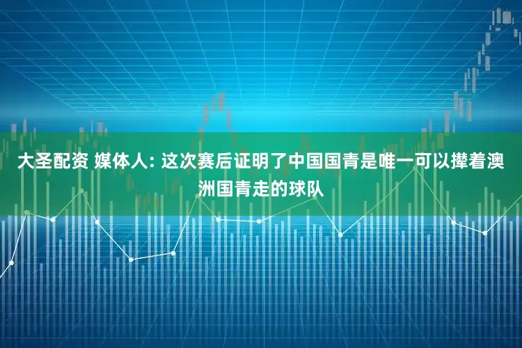 大圣配资 媒体人: 这次赛后证明了中国国青是唯一可以撵着澳洲国青走的球队