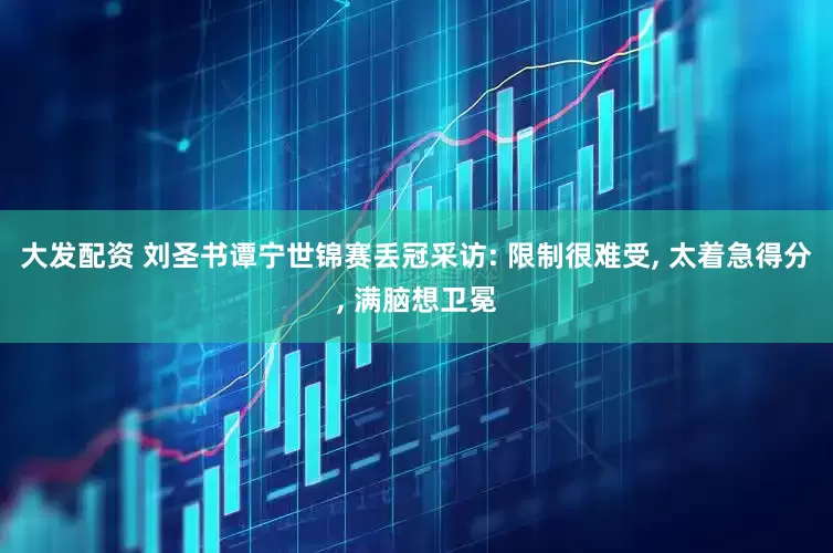 大发配资 刘圣书谭宁世锦赛丢冠采访: 限制很难受, 太着急得分, 满脑想卫冕